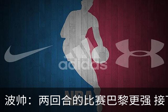波帅：两回合的比赛巴黎更强 接下去几周将很困难